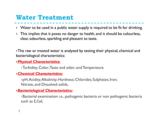Water Quality and Treatment
7
Water to be used in a public water supply is required to be fit for drinking.
This implies that it poses no danger to health, and it should be colourless,
clear, odourless, sparkling and pleasant to taste.
The raw or treated water is analyzed by testing their physical, chemical and
bacteriological characteristics:
Physical Characteristics:
Turbidity; Color;Taste and odor; andTemperature
Chemical Characteristics:
pH;Acidity;Alkalinity; Hardness; Chlorides; Sulphates; Iron;
Nitrate, and Dissolved solids.
Bacteriological Characteristics:
Bacterial examination i.e., pathogenic bacteria or non pathogenic bacteria
such as E.Coli,
 