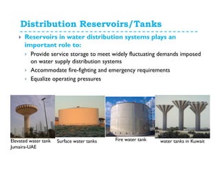 Distribution Reservoirs/Tanks
Reservoirs in water distribution systems plays an
important role to:
Provide service storage to meet widely fluctuating demands imposed
on water supply distribution systems
Accommodate fire-fighting and emergency requirements
Equalize operating pressures
Fire water tankElevated water tank
Jumaira-UAE
Surface water tanks water tanks in Kuwait
 