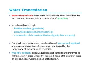 Water Transmission
9
Water transmission refers to the transportation of the water from the
source to the treatment plant and to the area of distribution.
It can be realized through
free-flow conduits, (gravity flow)
pressurized pipelines (pumping system) or
a combination of the two (combination of gravity flow and pump).
For small community water supplies through pressurized pipelined
are most common, since they are not very limited by the
topography of the area to be traversed.
Free-flow conduits (canals, aqueducts and tunnels) are preferred in
hilly areas or in areas where the required slope of the conduit more
or less coincides with the slope of the terrain.
 