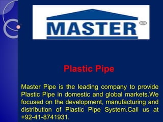 Plastic Pipe
Master Pipe is the leading company to provide
Plastic Pipe in domestic and global markets.We
focused on the development, manufacturing and
distribution of Plastic Pipe System.Call us at
+92-41-8741931.
 