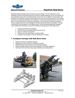 Special Products                                                   Pipe/Pole Hold Down

Specially designed clamping arms mounted on top of carriage. The arms fold down on the
pipe/poles to secure and prevent load from rolling off or tipping sideways. When not required, the
arm assembly pivots to the full vertical position so the truck can be utilized for typical loads. The
hold down arm assembly consists of two sections, the main arm and the inner pad. Two hydraulic
functions are required to operate the arm assembly. First function activates the main arm up and
down. The second function is required to activate the inner pad which provides the clamping.
This arm design offers the most versatility for handling various diameters and lengths. This type
of attachment can be offered in a few different ways. As with all special application designed
units, detailed load information is required to determine the features for each attachment.

        1.   Pipe/pole dimensions and weights.
        2.   How are they to be handled? How many at a time?
        3.   Indoor or outdoor environment?
        4.   Which truck to be used? New or existing model?
        5.   Carriage mounting type? ITA hook, Shaft style or Integral.


1. Complete Carriage with Hold Down Arms

       Integral mounting for increased capacity.
       Designed for trucks 8,000 lbs to 36,000 lbs Capacity
       Sideshifting frame and hydraulic fork positioning available.
       Various carriage widths and fork sizes available to fit specific application.
       Hold down arms to handle various pipe diameters and configurations.




_______________________________________________________
                                       Cascade Canada Ltd.                                 Nov. 2010
                                 5570 Timberlea Blvd., Mississauga, Ontario
                     Tel. 905-629-7777 Toll Free 1-800-380-2272       Fax. 905-629-7785
 