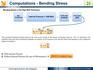 Computations - Bending Stress
POLITECNICO DI MILANOCivil engineering for risk mitigation
Bending Stress in the Pipe Wall Thickness:
𝜎𝑣 =
𝑀 𝑚𝑎𝑥
𝑍
=
𝑀 𝑚𝑎𝑥
6. 𝑡2
The maximum bending moment acting on the wall occurs exactly at the bottom of the pipe where ϕ = 90°. As said before, the
parabolic horizontal stress distribution depends on modulus of soil reaction of the side-fill which itself depends on the compaction
degree according to:
𝜎ℎ = 𝐸′
Δ𝑥
𝐷0
Min
Thickness Internal Pressure = 1000 MPa
t=10 mm
(Failed)
t=13 mm
(OK)
 With Internal Pressure
 Without Internal Pressure (In case of Maintenance)  MOST Critical Case
21
 