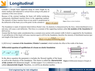 Longitudinal
POLITECNICO DI MILANOCivil engineering for risk mitigation
Consider a straight beam supported along its entire length by an
elastic medium and subjected to vertical forces acting in the plane of
symmetry of the cross section.
Because of the external loadings the beam will deflect producing
continuously distributed reaction forces in the supporting medium.
The intensity of these reaction forces at any point is proportional to
the deflection of the beam y(x) at this point via the constant k:
The foundation is made of material which follows Hooke’s law. Its elasticity is characterized by the force, which distributed over a
unit area, will cause a unit deflection. This force is a constant of the supporting medium called the modulus of the foundation k0
[KN/m2/m].
Assume that the beam under consideration has a constant cross section with constant width b which is supported by the foundation.
A unit deflection of this beam will cause reaction equal to k0·b in the foundation, therefore the intensity of distributed reaction (per
unit length of the beam) will be:
𝑘 [ KN/m/m] = constant of the foundation (Winkler’s constant ) which includes the effect of the width of the beam.
𝑅 𝑥 = 𝑘. 𝑦(𝑥)
𝑅 𝑥 = 𝑘. 𝑦 𝑥
𝑘=𝑘0.𝑏
𝑏. 𝑘0. 𝑦 𝑥
Differential equation of equilibrium of a beam on elastic foundation
In the above equation the parameter α includes the flexural rigidity of the beam
as well as the elasticity of the foundation. This factor is called the characteristic
of the system with dimension length-1. In that respect 1/α is referred to as the so
called characteristic length. Therefore, x⋅α will be an absolute number.
25
 