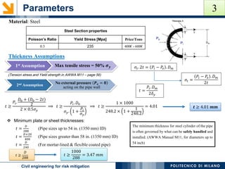 Parameters
POLITECNICO DI MILANOCivil engineering for risk mitigation
Material: Steel
Steel Section properties
Poisson’s Ratio Yield Stress [Mpa] Price/Tons
0.3 235 400€ - 600€
(Tension stress and Yield strength in AWWA M11 – page 56)
𝜎𝑡. 2𝑡 = 𝑃𝑖 − 𝑃𝑒 . 𝐷 𝑚
𝜎𝑡 =
𝑃𝑖 − 𝑃𝑒 . 𝐷 𝑚
2𝑡
Thickness Assumptions
𝑡 =
𝑃𝑖. 𝐷 𝑚
2𝛿 𝑦
𝑡 ≥
𝑃𝑖.
𝐷0 + 𝐷0 − 2𝑡
2
2 × 0.5𝜎 𝑦
⟹ 𝑡 ≥
𝑃𝑖. 𝐷0
𝜎 𝑦. 1 +
𝑃𝑖
𝜎 𝑦
⟹ 𝑡 ≥
1 × 1000
248.2 × 1 +
1
248.2
= 4.01 𝒕 ≥ 4.01 𝒎𝒎
 Minimum plate or sheet thicknesses:
𝑡 =
𝐷
288
(Pipe sizes up to 54 in. (1350 mm) ID)
𝑡 =
𝐷+20
400
(Pipe sizes greater than 58 in. (1350 mm) ID)
𝑡 =
𝐷
240
(For mortar-lined & flexible coated pipe)
The minimum thickness for steel cylinder of the pipe
is often governed by what can be safely handled and
installed. (AWWA Manual M11, for diameters up to
54 inch)
𝑡 ≥
𝐷
288
𝑡 ≥
1000
288
= 3.47 𝑚𝑚
1st Assumption Max tensile stress = 50% 𝝈 𝒚
2nd Assumption
No external pressure 𝑷 𝒆 = 𝟎
acting on the pipe wall
3
 
