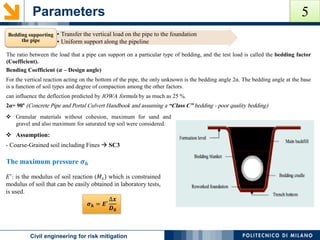 Parameters
POLITECNICO DI MILANOCivil engineering for risk mitigation
Bending Coefficient (𝜶 – Design angle)
For the vertical reaction acting on the bottom of the pipe, the only unknown is the bedding angle 2α. The bedding angle at the base
is a function of soil types and degree of compaction among the other factors.
can influence the deflection predicted by IOWA formula by as much as 25 %.
2α= 90° (Concrete Pipe and Portal Culvert Handbook and assuming a “Class C” bedding - poor quality bedding)
The ratio between the load that a pipe can support on a particular type of bedding, and the test load is called the bedding factor
(Coefficient).
 Granular materials without cohesion, maximum for sand and
gravel and also maximum for saturated top soil were considered.
• Transfer the vertical load on the pipe to the foundation
• Uniform support along the pipeline
Bedding supporting
the pipe
𝐸′
: is the modulus of soil reaction (𝑀𝑠) which is constrained
modulus of soil that can be easily obtained in laboratory tests,
is used.
𝝈 𝒉 = 𝑬′
∆𝒙
𝑫 𝟎
 Assumption:
- Coarse-Grained soil including Fines  SC3
The maximum pressure 𝝈 𝒉
5
 