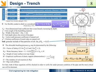 Design - Trench
POLITECNICO DI MILANOCivil engineering for risk mitigation
 For flexible conduit in ditch we considered: 𝑪 𝒅 =
𝟏 − 𝒆
−𝟐𝑲 𝒂 𝝁′
𝑯
𝑩 𝒅
𝟐𝑲 𝒂 𝝁′
𝑾 𝑪 = 𝑪 𝒅. 𝜸. 𝑫. 𝑩 𝒅
𝐶 𝑑 = Non-dimensional load coefficient that is non-linearly increasing by depth.
𝛾 = Unit weight of the backfilling material
𝐵 𝑑 = Width of the ditch = 2𝐷0 = 2𝑚
H = Soil depth (above the crown of the pipe)
𝐾𝑎 = Active earth pressure coefficient of natural soil
𝜇′ = Friction coefficient of trench sides on natural soil
Soil: granular include of fine particles of silt. So, 𝜇′𝐾 𝑎 = 0.15
Fill-LoadH.P
1st H.P 𝜎𝑣 is distributed approximately uniformly (Marston’s Theory)
2nd H.P 𝜎𝑣
𝑏𝑜𝑡𝑡𝑜𝑚
is distributed approximately uniformly
3rd H.P 𝜎ℎ is distributed parabolically over the middle 100°
Original Iowa formula (Spangler 1941)
 The allowable buckling pressure 𝑞 𝑎 may be determined by the following:
FS = Factor of Safety (2.5 for
ℎ
𝐷
≥ 2 and 3 for
ℎ
𝐷
< 2)
𝑅 𝑤= Water buoyancy factor = 1 − 0.33
ℎ 𝑤
𝐻
, 0 < ℎ 𝑤 < 𝐻
ℎ 𝑤= Height of water surface over top of pipe
B’= Empirical coefficient of elastic support (dimensionless) =
1
1+4𝑒
−0.065.
ℎ
𝐷
E’= The modulus of soil reaction (≅ 𝑀𝑠)
EI = Pipe wall stiffness
𝒒 𝒂 =
𝟏
𝑭𝑺
𝟑𝟐𝑹 𝒘 𝑩′ 𝑬′
𝑬𝑰
𝑫 𝟑
(𝑷 𝒆 − 𝑷𝒊) 𝒄𝒓= 𝒇 𝟎. 𝟐𝟒
𝑬. 𝑰
𝟏 − 𝝂 𝟐 . 𝑫 𝒎
𝟑
For later, both of these equations will be checked in order to verify the under pressure condition of the pipe and the most critical
one will be dominant.
(Masada theory 1930 )
8
 