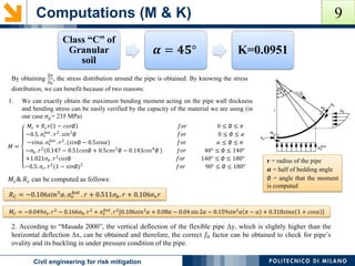 Computations (M & K)
POLITECNICO DI MILANOCivil engineering for risk mitigation
By obtaining
∆𝑥
𝐷0
, the stress distribution around the pipe is obtained. By knowing the stress
distribution, we can benefit because of two reasons:
Class “C” of
Granular
soil
𝜶 = 𝟒𝟓° K=0.0951
1. We can exactly obtain the maximum bending moment acting on the pipe wall thickness
and bending stress can be easily verified by the capacity of the material we are using (in
our case 𝜎 𝑦= 235 MPa)
𝑀 =
𝑀𝑐 + 𝑅𝑐 𝑟(1 − 𝑐𝑜𝑠∅) 𝑓𝑜𝑟 0 ≤ ∅ ≤ 𝜋
−0.5. 𝜎𝜈
𝑏𝑜𝑡
. 𝑟2
. 𝑠𝑖𝑛2
∅ 𝑓𝑜𝑟 0 ≤ ∅ ≤ 𝛼
−𝑠𝑖𝑛𝛼. 𝜎𝜈
𝑏𝑜𝑡
. 𝑟2
. (𝑠𝑖𝑛∅ − 0.5𝑠𝑖𝑛𝛼) 𝑓𝑜𝑟 𝛼 ≤ ∅ ≤ 𝜋
−𝜎ℎ. 𝑟2
(0.147 − 0.51𝑐𝑜𝑠∅ + 0.5𝑐𝑜𝑠2
∅ − 0.143𝑐𝑜𝑠4
∅ ) 𝑓𝑜𝑟 40° ≤ ∅ ≤ 140°
+1.021𝜎ℎ. 𝑟2
𝑐𝑜𝑠∅ 𝑓𝑜𝑟 140° ≤ ∅ ≤ 180°
−0.5. 𝜎𝑣. 𝑟2
(1 − 𝑠𝑖𝑛∅)2
𝑓𝑜𝑟 90° ≤ ∅ ≤ 180°
r = radius of the pipe
𝜶 = half of bedding angle
∅ = angle that the moment
is computed
𝑅 𝐶 = −0.106𝑠𝑖𝑛3
𝛼. 𝜎𝜈
𝑏𝑜𝑡
. 𝑟 + 0.511𝜎ℎ. 𝑟 + 0.106𝜎𝜈 𝑟
𝑀 𝐶 = −0.049𝜎𝜈. 𝑟2
− 0.166𝜎ℎ. 𝑟2
+ 𝜎𝜈
𝑏𝑜𝑡
. 𝑟2
[0.106𝑠𝑖𝑛3
𝛼 + 0.08𝛼 − 0.04 sin 2𝛼 − 0.159𝑠𝑖𝑛2
𝛼 𝜋 − 𝛼 + 0.318𝑠𝑖𝑛𝛼 1 + 𝑐𝑜𝑠𝛼
𝑀𝑐& 𝑅 𝑐 can be computed as follows:
2. According to “Masada 2000”, the vertical deflection of the flexible pipe Δy, which is slightly higher than the
horizontal deflection Δx, can be obtained and therefore, the correct 𝑓0 factor can be obtained to check for pipe’s
ovality and its buckling in under pressure condition of the pipe.
9
 