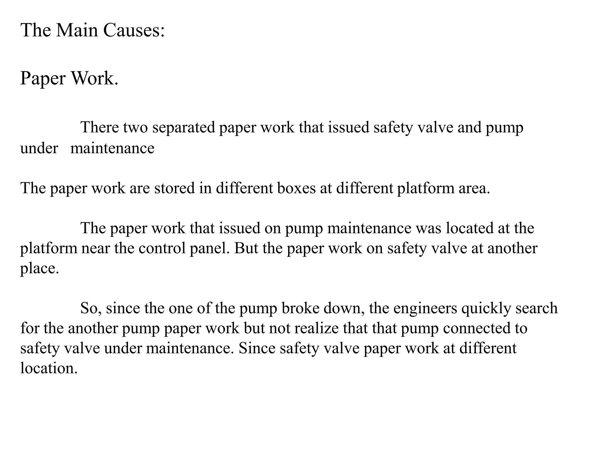 The Main Causes:

Paper Work.

       There two separated paper work that issued safety valve and pump
under maintenance

The paper work are stored in different boxes at different platform area.

         The paper work that issued on pump maintenance was located at the
platform near the control panel. But the paper work on safety valve at another
place.

          So, since the one of the pump broke down, the engineers quickly search
for the another pump paper work but not realize that that pump connected to
safety valve under maintenance. Since safety valve paper work at different
location.
 