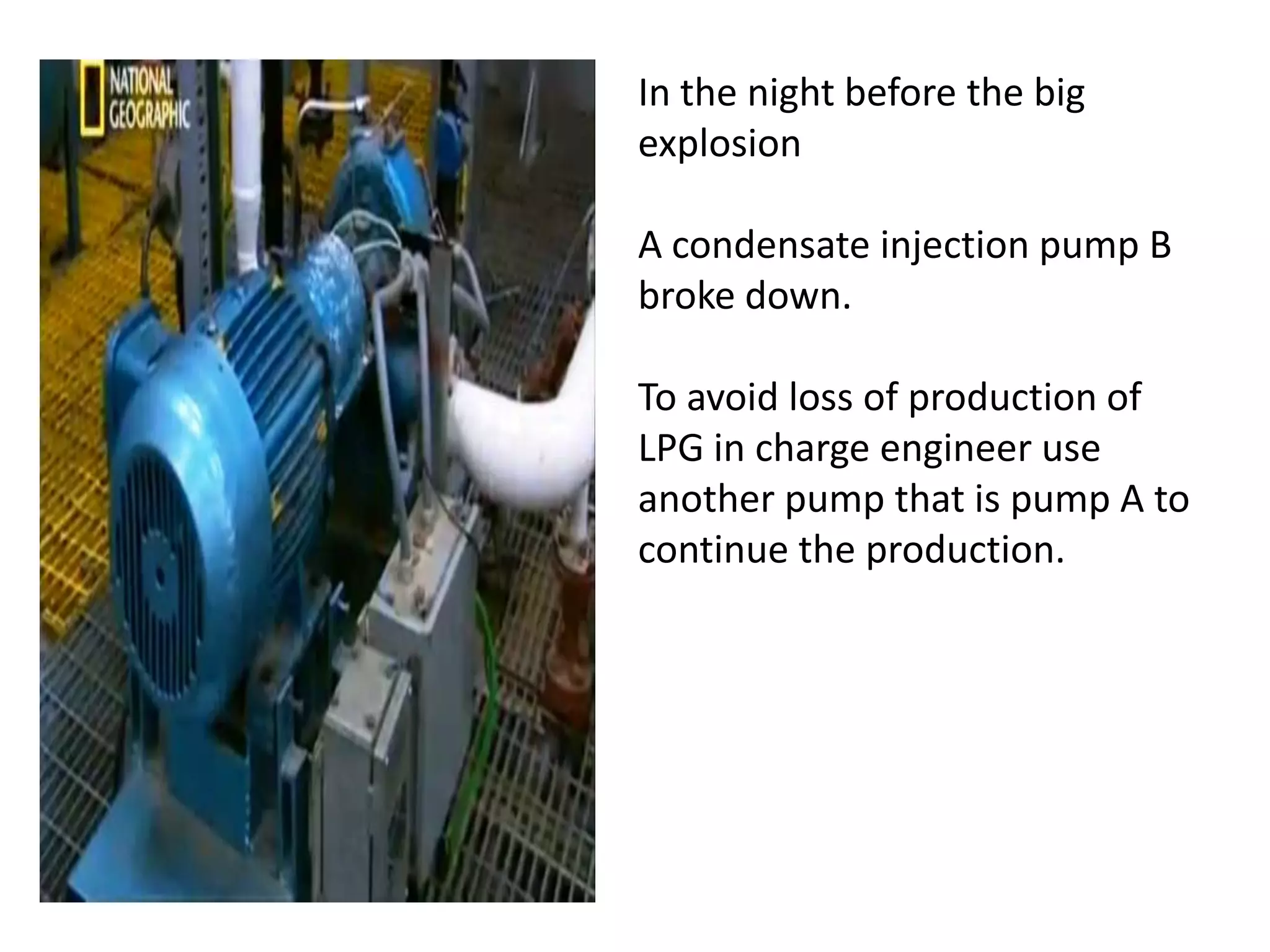 In the night before the big
explosion

A condensate injection pump B
broke down.

To avoid loss of production of
LPG in charge engineer use
another pump that is pump A to
continue the production.
 
