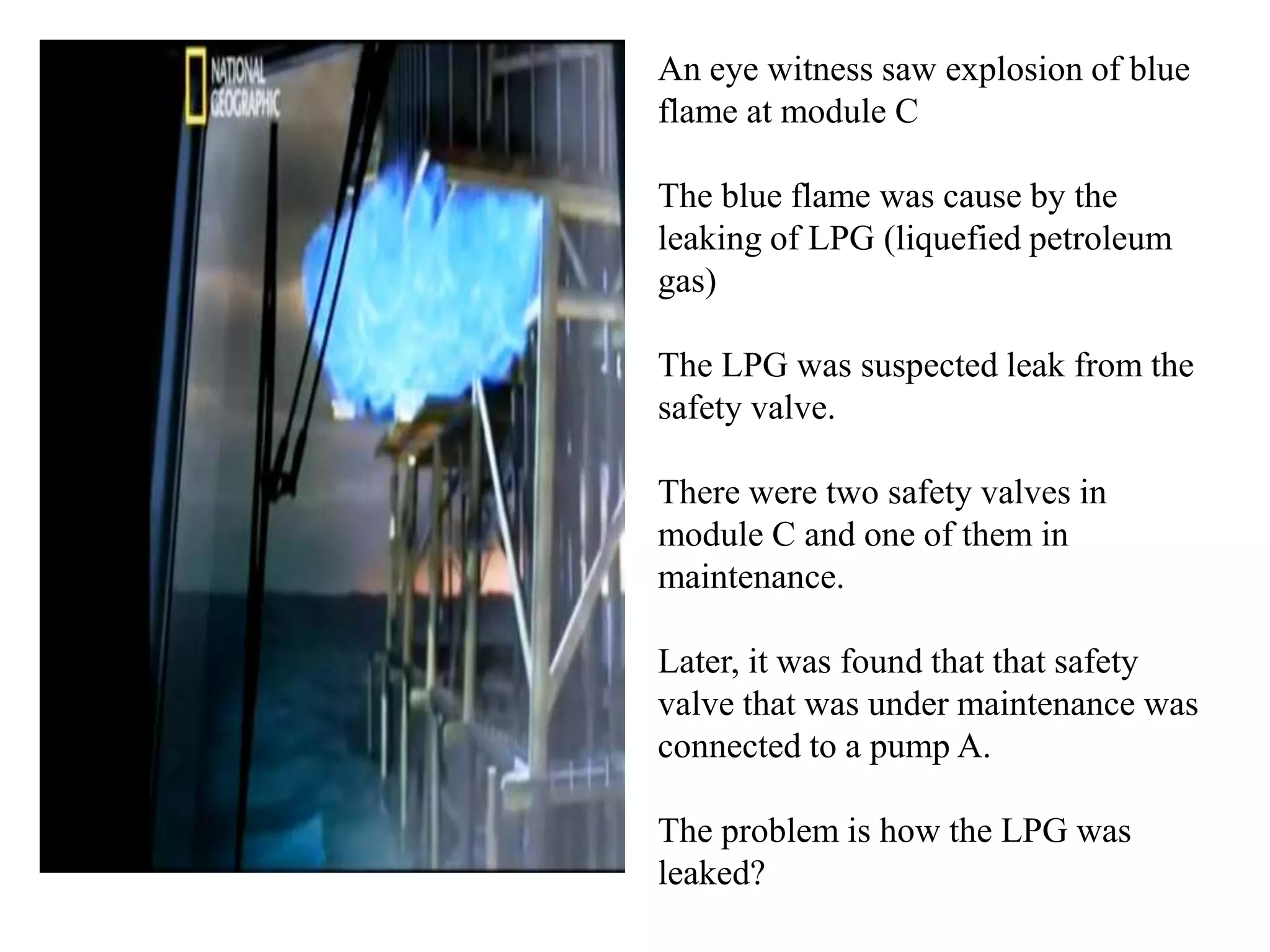 An eye witness saw explosion of blue
flame at module C

The blue flame was cause by the
leaking of LPG (liquefied petroleum
gas)

The LPG was suspected leak from the
safety valve.

There were two safety valves in
module C and one of them in
maintenance.

Later, it was found that that safety
valve that was under maintenance was
connected to a pump A.

The problem is how the LPG was
leaked?
 