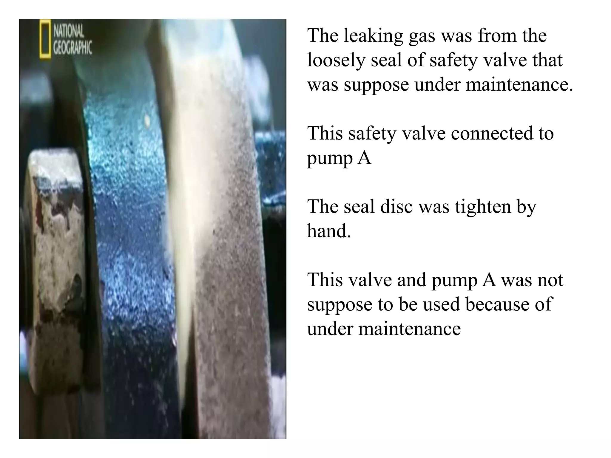 The leaking gas was from the
loosely seal of safety valve that
was suppose under maintenance.

This safety valve connected to
pump A

The seal disc was tighten by
hand.

This valve and pump A was not
suppose to be used because of
under maintenance
 