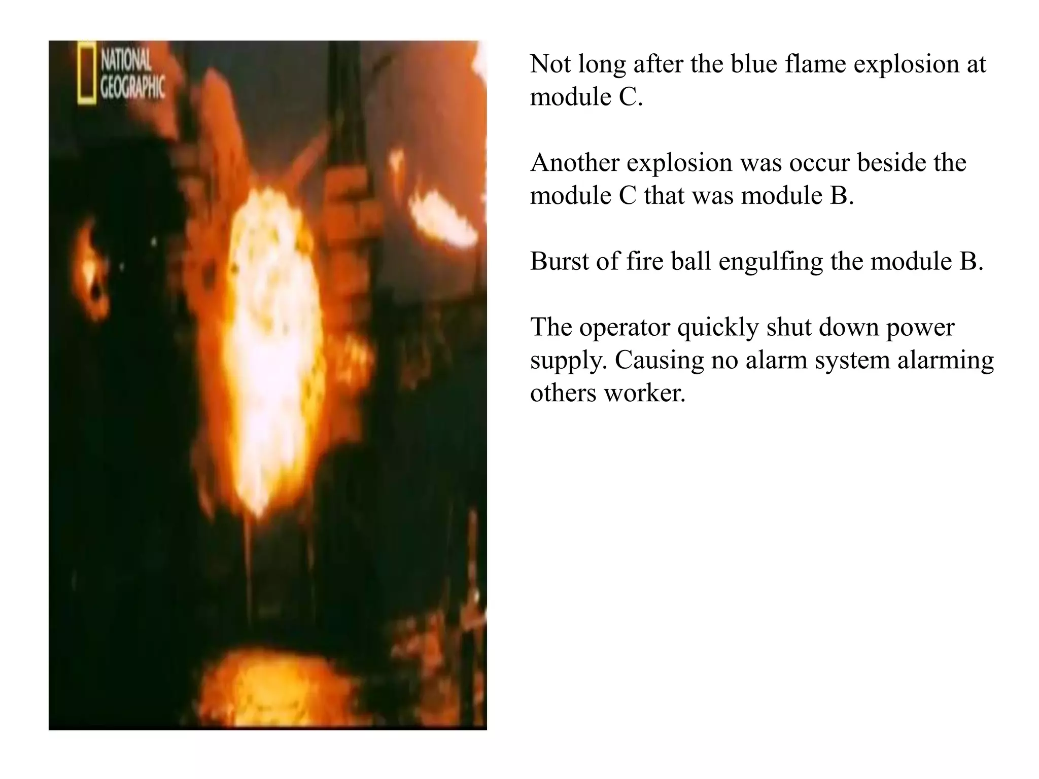 Not long after the blue flame explosion at
module C.

Another explosion was occur beside the
module C that was module B.

Burst of fire ball engulfing the module B.

The operator quickly shut down power
supply. Causing no alarm system alarming
others worker.
 