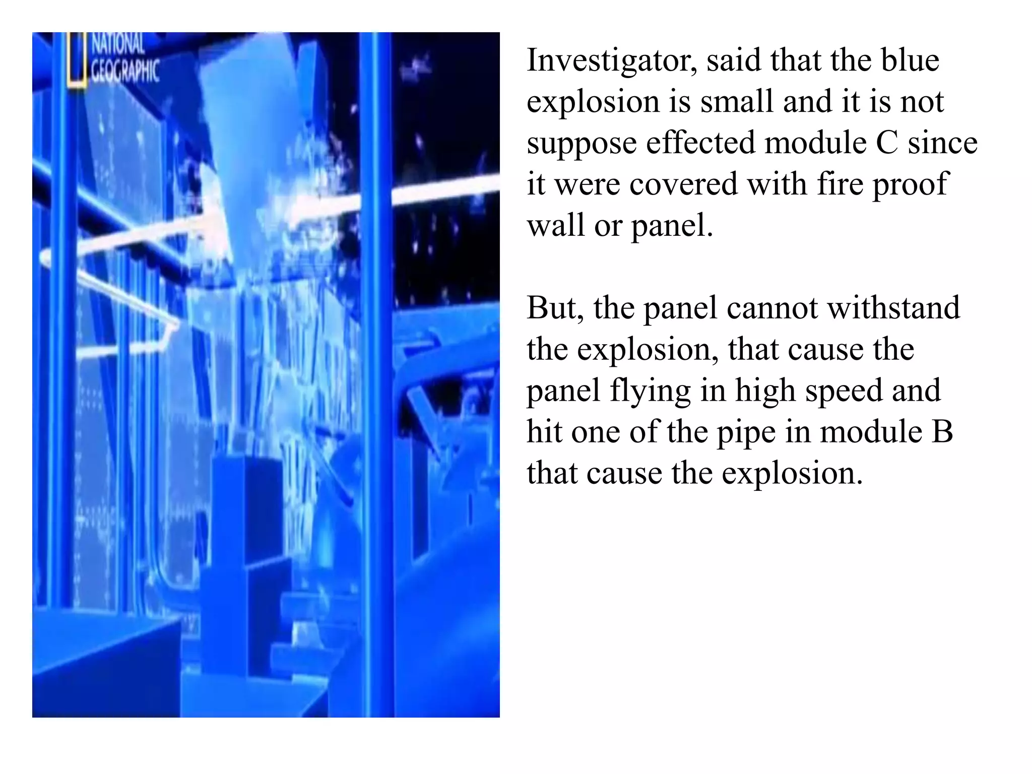 Investigator, said that the blue
explosion is small and it is not
suppose effected module C since
it were covered with fire proof
wall or panel.

But, the panel cannot withstand
the explosion, that cause the
panel flying in high speed and
hit one of the pipe in module B
that cause the explosion.
 