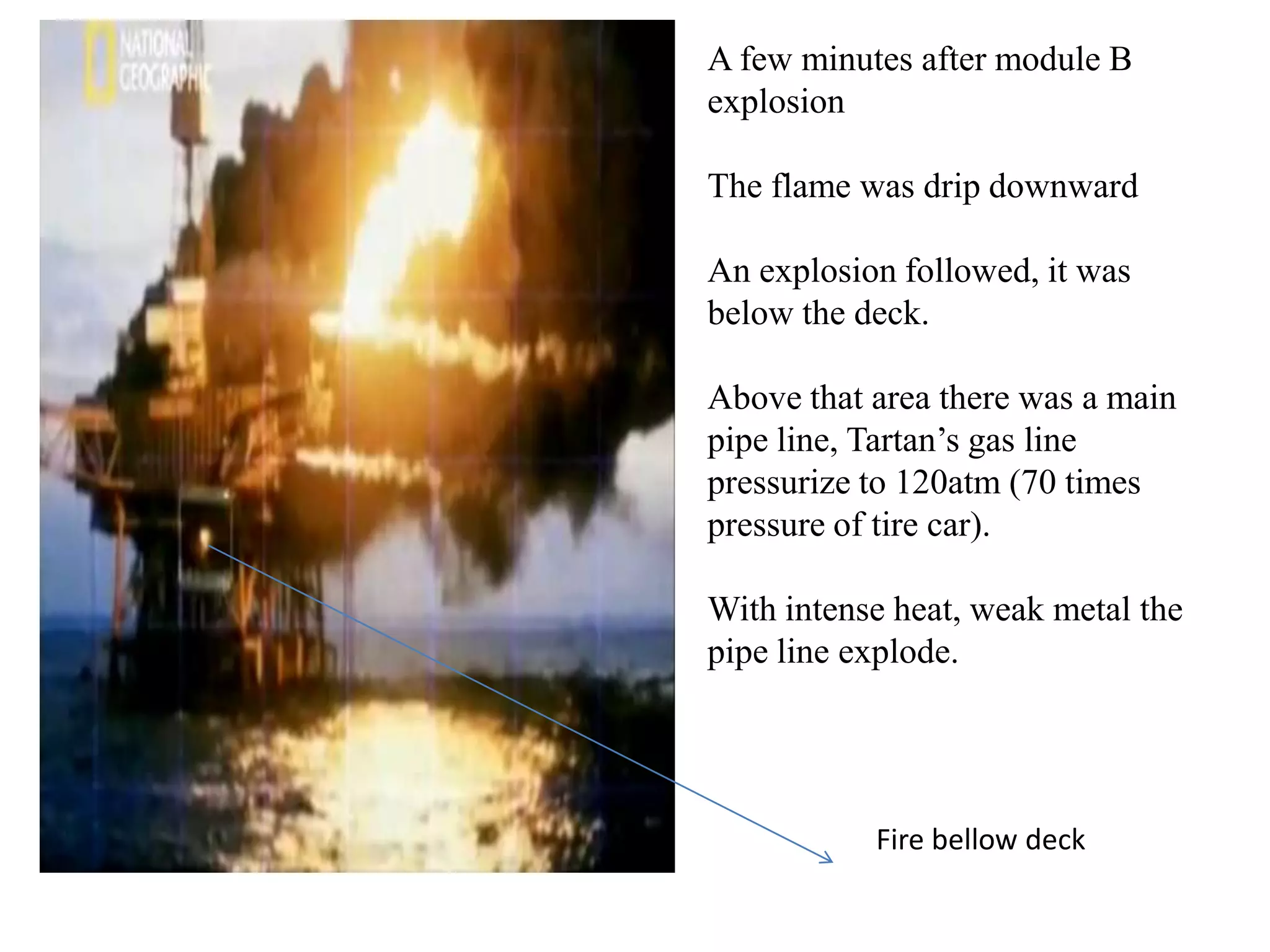 A few minutes after module B
explosion

The flame was drip downward

An explosion followed, it was
below the deck.

Above that area there was a main
pipe line, Tartan’s gas line
pressurize to 120atm (70 times
pressure of tire car).

With intense heat, weak metal the
pipe line explode.




           Fire bellow deck
 