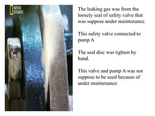 The leaking gas was from the
loosely seal of safety valve that
was suppose under maintenance.

This safety valve connected to
pump A

The seal disc was tighten by
hand.

This valve and pump A was not
suppose to be used because of
under maintenance
 