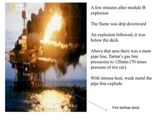 A few minutes after module B
explosion

The flame was drip downward

An explosion followed, it was
below the deck.

Above that area there was a main
pipe line, Tartan’s gas line
pressurize to 120atm (70 times
pressure of tire car).

With intense heat, weak metal the
pipe line explode.




           Fire bellow deck
 