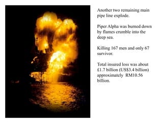 Another two remaining main
pipe line explode.

Piper Alpha was burned down
by flames crumble into the
deep sea.

Killing 167 men and only 67
survivor.

Total insured loss was about
£1.7 billion (US$3.4 billion)
approximately RM10.56
billion.
 