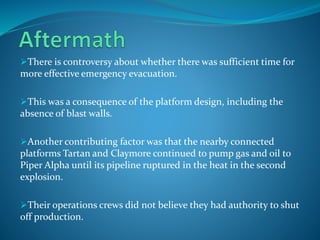 There is controversy about whether there was sufficient time for
more effective emergency evacuation.
This was a consequence of the platform design, including the
absence of blast walls.
Another contributing factor was that the nearby connected
platforms Tartan and Claymore continued to pump gas and oil to
Piper Alpha until its pipeline ruptured in the heat in the second
explosion.
Their operations crews did not believe they had authority to shut
off production.
 