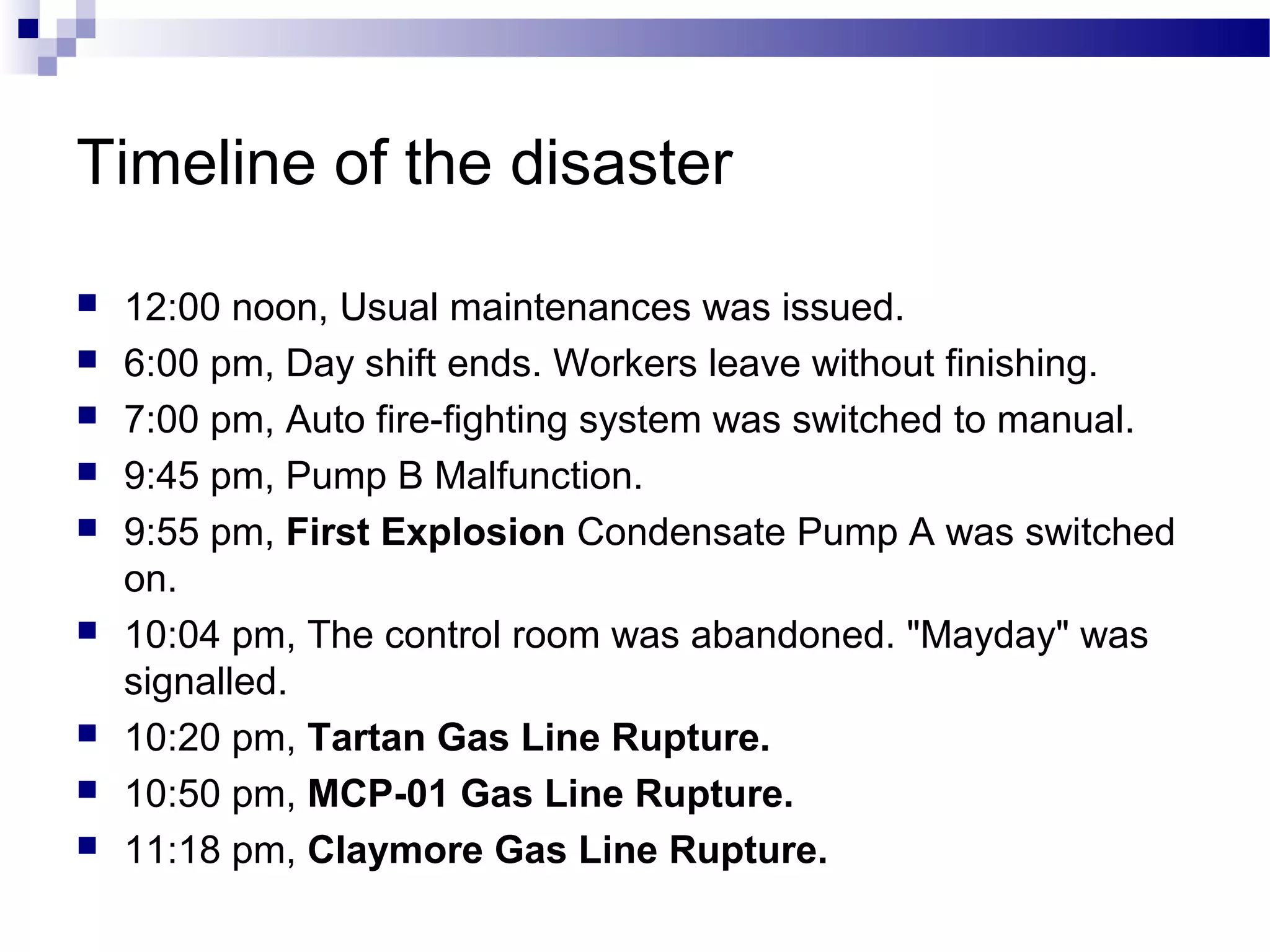 Timeline of the disaster
 12:00 noon, Usual maintenances was issued.
 6:00 pm, Day shift ends. Workers leave without finishing.
 7:00 pm, Auto fire-fighting system was switched to manual.
 9:45 pm, Pump B Malfunction.
 9:55 pm, First Explosion Condensate Pump A was switched
on.
 10:04 pm, The control room was abandoned. "Mayday" was
signalled.
 10:20 pm, Tartan Gas Line Rupture.
 10:50 pm, MCP-01 Gas Line Rupture.
 11:18 pm, Claymore Gas Line Rupture.
 