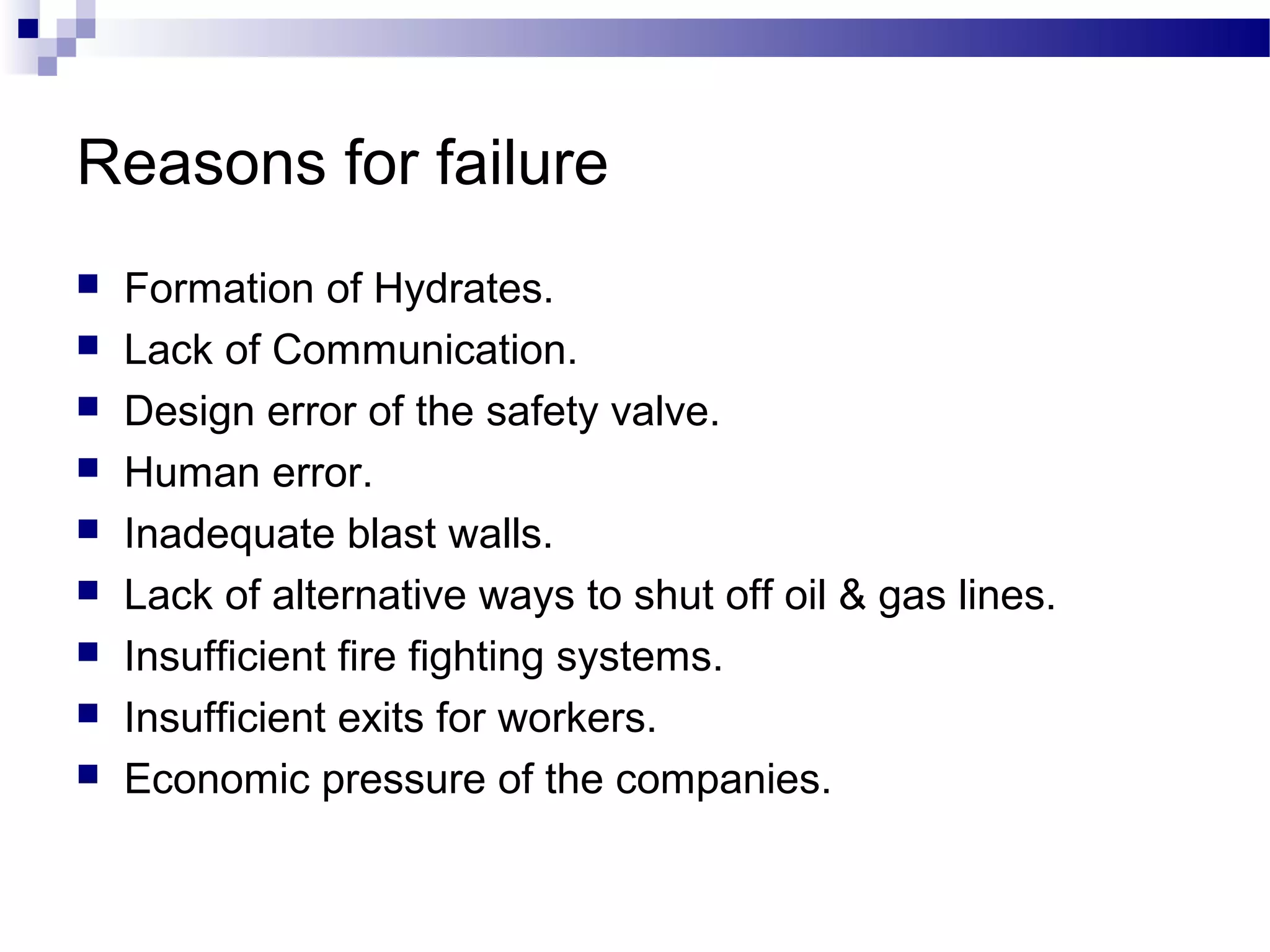 Reasons for failure
 Formation of Hydrates.
 Lack of Communication.
 Design error of the safety valve.
 Human error.
 Inadequate blast walls.
 Lack of alternative ways to shut off oil & gas lines.
 Insufficient fire fighting systems.
 Insufficient exits for workers.
 Economic pressure of the companies.
 