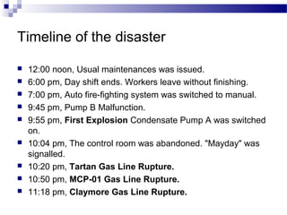 Timeline of the disaster
 12:00 noon, Usual maintenances was issued.
 6:00 pm, Day shift ends. Workers leave without finishing.
 7:00 pm, Auto fire-fighting system was switched to manual.
 9:45 pm, Pump B Malfunction.
 9:55 pm, First Explosion Condensate Pump A was switched
on.
 10:04 pm, The control room was abandoned. "Mayday" was
signalled.
 10:20 pm, Tartan Gas Line Rupture.
 10:50 pm, MCP-01 Gas Line Rupture.
 11:18 pm, Claymore Gas Line Rupture.
 