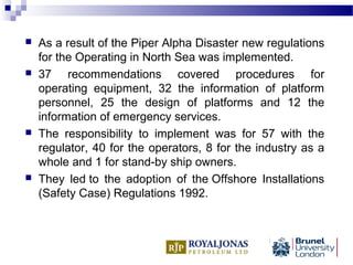  As a result of the Piper Alpha Disaster new regulations
for the Operating in North Sea was implemented.
 37 recommendations covered procedures for
operating equipment, 32 the information of platform
personnel, 25 the design of platforms and 12 the
information of emergency services.
 The responsibility to implement was for 57 with the
regulator, 40 for the operators, 8 for the industry as a
whole and 1 for stand-by ship owners.
 They led to the adoption of the Offshore Installations
(Safety Case) Regulations 1992.
 