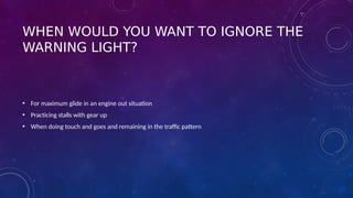 WHEN WOULD YOU WANT TO IGNORE THE
WARNING LIGHT?
• For maximum glide in an engine out situation
• Practicing stalls with gear up
• When doing touch and goes and remaining in the traffic pattern
 