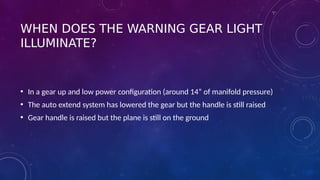 WHEN DOES THE WARNING GEAR LIGHT
ILLUMINATE?
• In a gear up and low power configuration (around 14” of manifold pressure)
• The auto extend system has lowered the gear but the handle is still raised
• Gear handle is raised but the plane is still on the ground
 