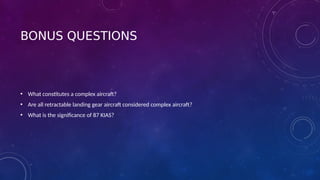 BONUS QUESTIONS
• What constitutes a complex aircraft?
• Are all retractable landing gear aircraft considered complex aircraft?
• What is the significance of 87 KIAS?
 
