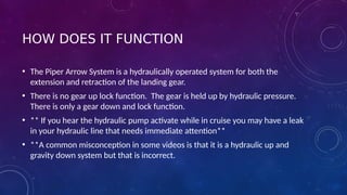 HOW DOES IT FUNCTION
• The Piper Arrow System is a hydraulically operated system for both the
extension and retraction of the landing gear.
• There is no gear up lock function. The gear is held up by hydraulic pressure.
There is only a gear down and lock function.
• ** If you hear the hydraulic pump activate while in cruise you may have a leak
in your hydraulic line that needs immediate attention**
• **A common misconception in some videos is that it is a hydraulic up and
gravity down system but that is incorrect.
 