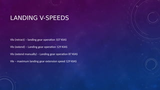 LANDING V-SPEEDS
Vlo (retract) – landing gear operation 107 KIAS
Vlo (extend) – Landing gear operation 129 KIAS
Vlo (extend manually) – Landing gear operation 87 KIAS
Vle – maximum landing gear extension speed 129 KIAS
 