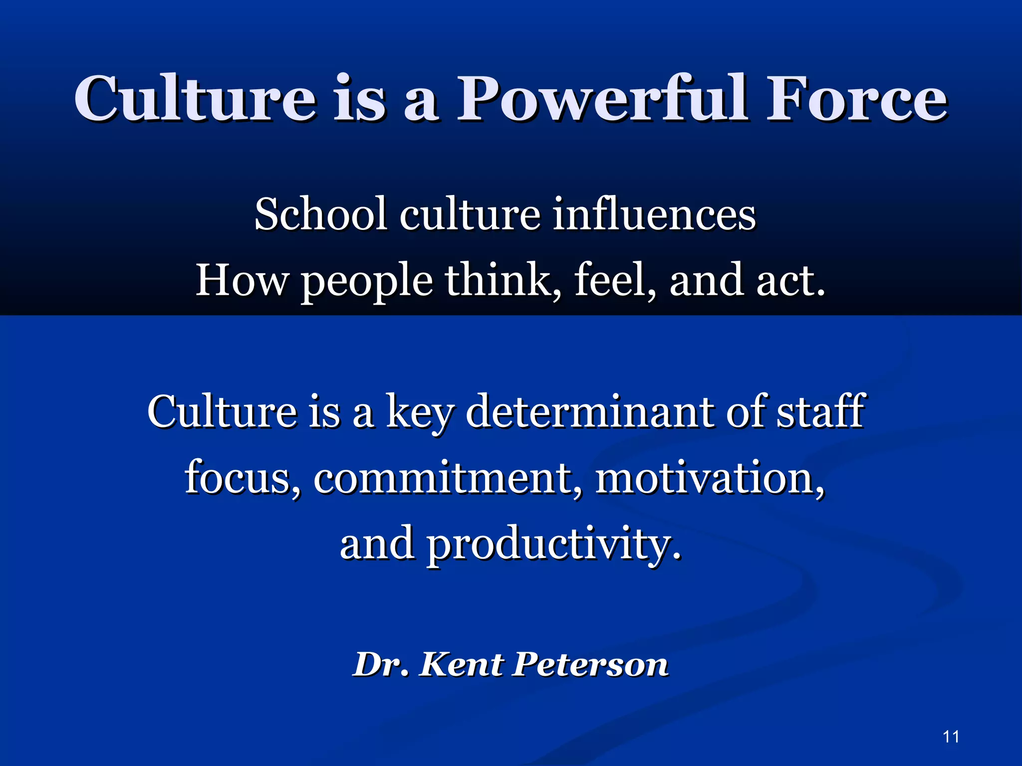 CCuullttuurree iiss aa PPoowweerrffuull FFoorrccee 
11 
SScchhooooll ccuullttuurree iinnfflluueenncceess 
HHooww ppeeooppllee tthhiinnkk,, ffeeeell,, aanndd aacctt.. 
CCuullttuurree iiss aa kkeeyy ddeetteerrmmiinnaanntt ooff ssttaaffff 
ffooccuuss,, ccoommmmiittmmeenntt,, mmoottiivvaattiioonn,, 
aanndd pprroodduuccttiivviittyy.. 
DDrr.. KKeenntt PPeetteerrssoonn 
 
