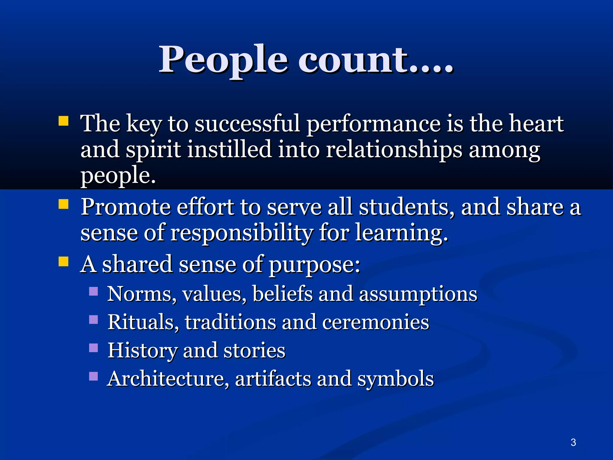 3 
PPeeooppllee ccoouunntt…….. 
 TThhee kkeeyy ttoo ssuucccceessssffuull ppeerrffoorrmmaannccee iiss tthhee hheeaarrtt 
aanndd ssppiirriitt iinnssttiilllleedd iinnttoo rreellaattiioonnsshhiippss aammoonngg 
ppeeooppllee.. 
 PPrroommoottee eeffffoorrtt ttoo sseerrvvee aallll ssttuuddeennttss,, aanndd sshhaarree aa 
sseennssee ooff rreessppoonnssiibbiilliittyy ffoorr lleeaarrnniinngg.. 
 AA sshhaarreedd sseennssee ooff ppuurrppoossee:: 
 NNoorrmmss,, vvaalluueess,, bbeelliieeffss aanndd aassssuummppttiioonnss 
 RRiittuuaallss,, ttrraaddiittiioonnss aanndd cceerreemmoonniieess 
 HHiissttoorryy aanndd ssttoorriieess 
 AArrcchhiitteeccttuurree,, aarrttiiffaaccttss aanndd ssyymmbboollss 
 
