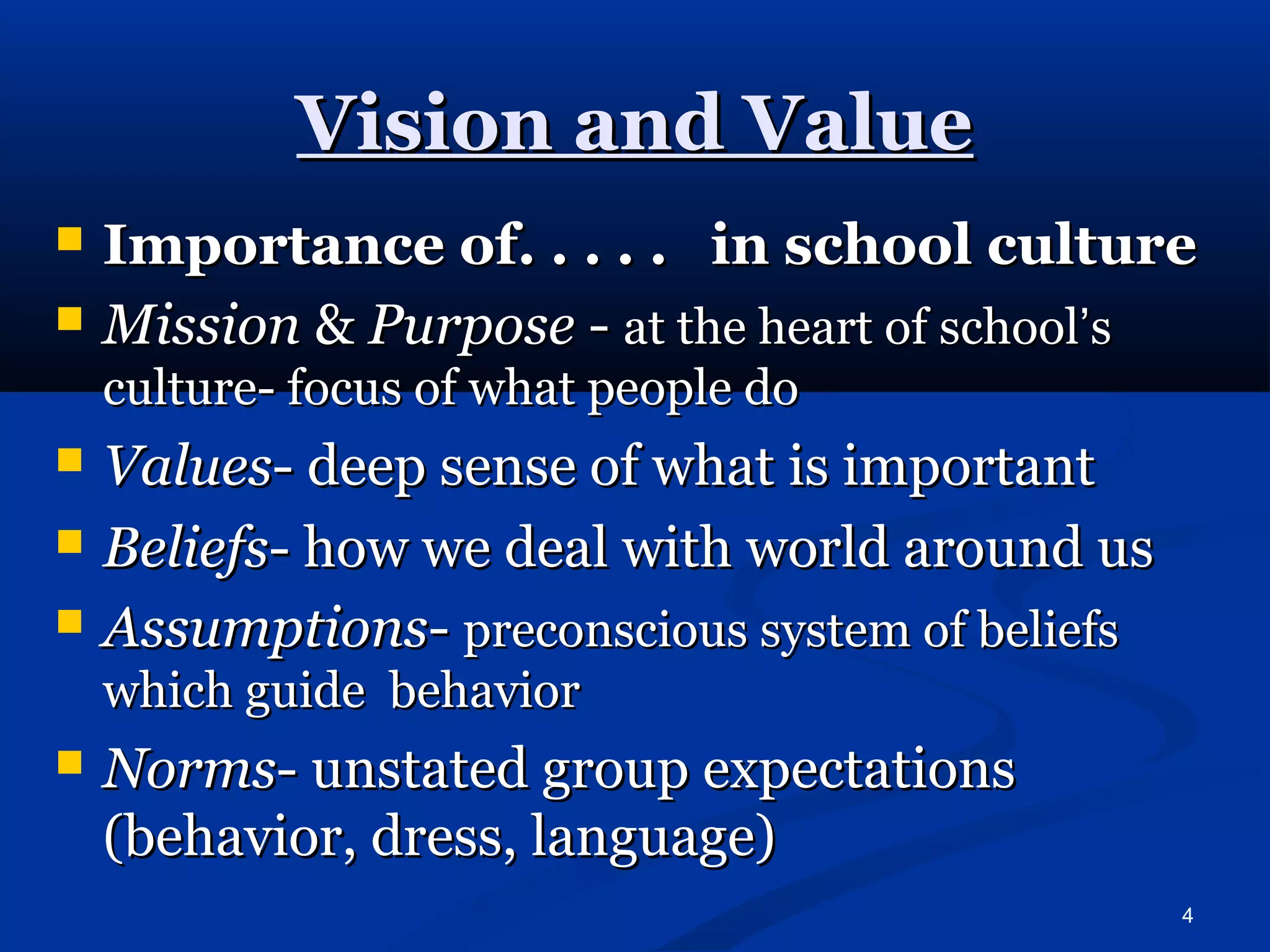 4 
VViissiioonn aanndd VVaalluuee 
 IImmppoorrttaannccee ooff.. .. .. .. .. iinn sscchhooooll ccuullttuurree 
 MMiissssiioonn && PPuurrppoossee -- aatt tthhee hheeaarrtt ooff sscchhooooll’’ss 
ccuullttuurree-- ffooccuuss ooff wwhhaatt ppeeooppllee ddoo 
 VVaalluueess-- ddeeeepp sseennssee ooff wwhhaatt iiss iimmppoorrttaanntt 
 BBeelliieeffss-- hhooww wwee ddeeaall wwiitthh wwoorrlldd aarroouunndd uuss 
 AAssssuummppttiioonnss-- pprreeccoonnsscciioouuss ssyysstteemm ooff bbeelliieeffss 
wwhhiicchh gguuiiddee bbeehhaavviioorr 
 NNoorrmmss-- uunnssttaatteedd ggrroouupp eexxppeeccttaattiioonnss 
((bbeehhaavviioorr,, ddrreessss,, llaanngguuaaggee)) 
 