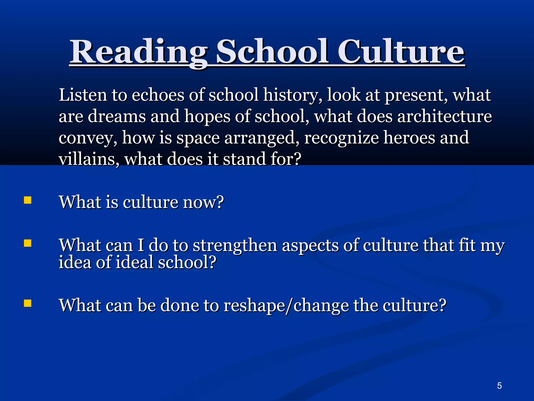 5 
RReeaaddiinngg SScchhooooll CCuullttuurree 
LLiisstteenn ttoo eecchhooeess ooff sscchhooooll hhiissttoorryy,, llooookk aatt pprreesseenntt,, wwhhaatt 
aarree ddrreeaammss aanndd hhooppeess ooff sscchhooooll,, wwhhaatt ddooeess aarrcchhiitteeccttuurree 
ccoonnvveeyy,, hhooww iiss ssppaaccee aarrrraannggeedd,, rreeccooggnniizzee hheerrooeess aanndd 
vviillllaaiinnss,, wwhhaatt ddooeess iitt ssttaanndd ffoorr?? 
 WWhhaatt iiss ccuullttuurree nnooww?? 
 WWhhaatt ccaann II ddoo ttoo ssttrreennggtthheenn aassppeeccttss ooff ccuullttuurree tthhaatt ffiitt mmyy 
iiddeeaa ooff iiddeeaall sscchhooooll?? 
 WWhhaatt ccaann bbee ddoonnee ttoo rreesshhaappee//cchhaannggee tthhee ccuullttuurree?? 
 