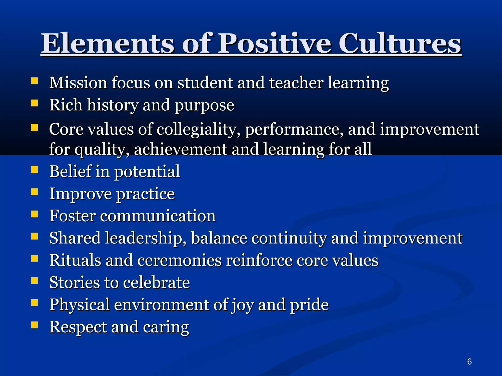 6 
EElleemmeennttss ooff PPoossiittiivvee CCuullttuurreess 
 MMiissssiioonn ffooccuuss oonn ssttuuddeenntt aanndd tteeaacchheerr lleeaarrnniinngg 
 RRiicchh hhiissttoorryy aanndd ppuurrppoossee 
 CCoorree vvaalluueess ooff ccoolllleeggiiaalliittyy,, ppeerrffoorrmmaannccee,, aanndd iimmpprroovveemmeenntt 
ffoorr qquuaalliittyy,, aacchhiieevveemmeenntt aanndd lleeaarrnniinngg ffoorr aallll 
 BBeelliieeff iinn ppootteennttiiaall 
 IImmpprroovvee pprraaccttiiccee 
 FFoosstteerr ccoommmmuunniiccaattiioonn 
 SShhaarreedd lleeaaddeerrsshhiipp,, bbaallaannccee ccoonnttiinnuuiittyy aanndd iimmpprroovveemmeenntt 
 RRiittuuaallss aanndd cceerreemmoonniieess rreeiinnffoorrccee ccoorree vvaalluueess 
 SSttoorriieess ttoo cceelleebbrraattee 
 PPhhyyssiiccaall eennvviirroonnmmeenntt ooff jjooyy aanndd pprriiddee 
 RReessppeecctt aanndd ccaarriinngg 
 