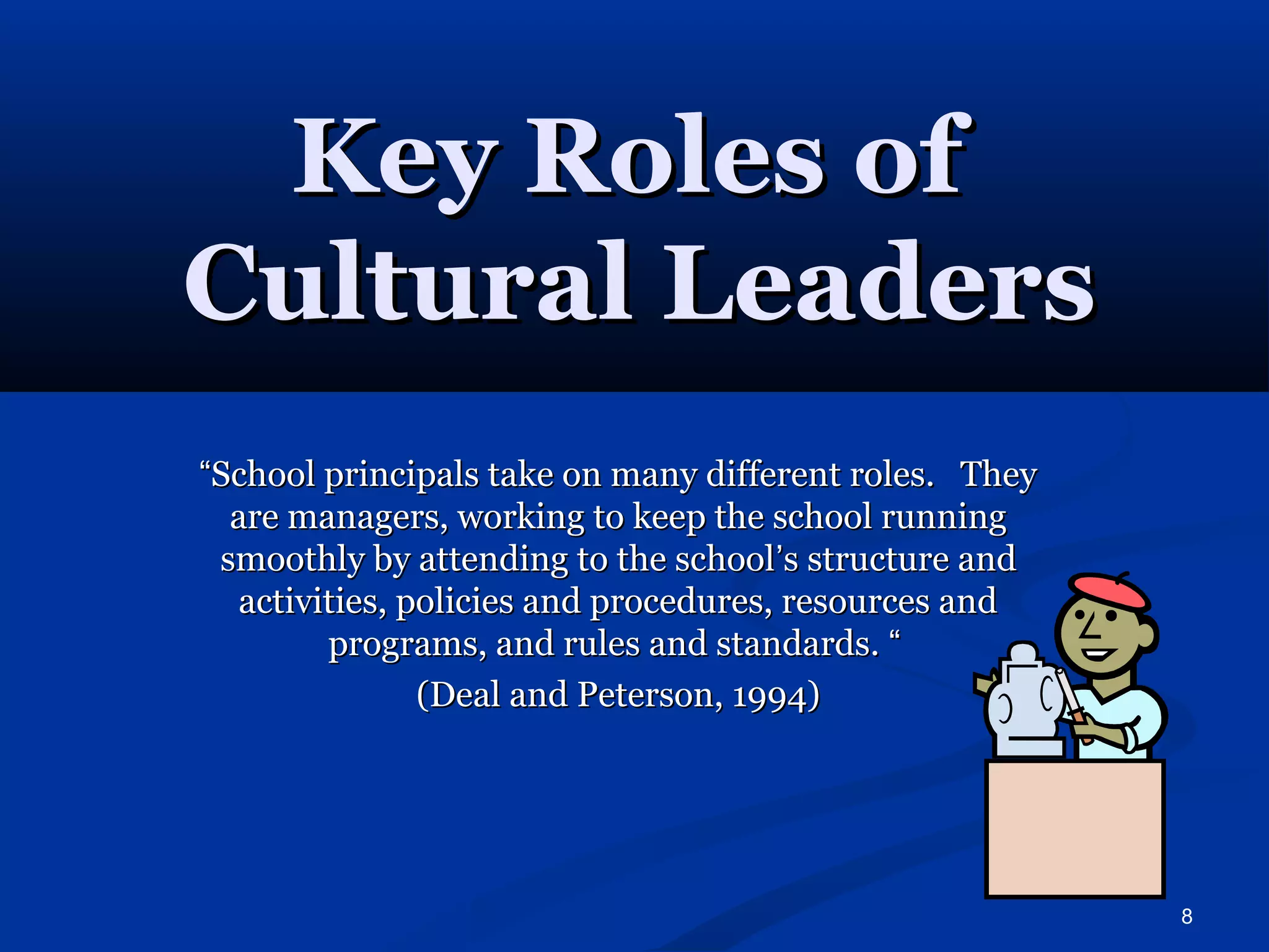 8 
KKeeyy RRoolleess ooff 
CCuullttuurraall LLeeaaddeerrss 
““SScchhooooll pprriinncciippaallss ttaakkee oonn mmaannyy ddiiffffeerreenntt rroolleess.. TThheeyy 
aarree mmaannaaggeerrss,, wwoorrkkiinngg ttoo kkeeeepp tthhee sscchhooooll rruunnnniinngg 
ssmmooootthhllyy bbyy aatttteennddiinngg ttoo tthhee sscchhooooll’’ss ssttrruuccttuurree aanndd 
aaccttiivviittiieess,, ppoolliicciieess aanndd pprroocceedduurreess,, rreessoouurrcceess aanndd 
pprrooggrraammss,, aanndd rruulleess aanndd ssttaannddaarrddss.. ““ 
((DDeeaall aanndd PPeetteerrssoonn,, 11999944)) 
 