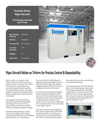 Success Story:
Piper Aircraft
Dramatically Improved
Cycle Times
PiperAircraftReliesonTriformforPreciseControl&Repeatability
Piper Aircraft, Inc., located in Vero
Beach, Florida manufactures general
aviation aircraft. Founded in the 1920’s,
they have been using pad forming
and sheet hydroforming for decades.
Their existing large-format, tray-style
hydroforming press required expensive
bladder changes that could take weeks
to complete.
Piper wanted a new hydroforming
press that could handle a significant
percentage of their part-forming
requirements and maximize up-time
with fast, inexpensive bladder changes.
Beckwood evaluated Piper’s needs
and recommended a Triform Sheet
Hydroforming, 5000 PSI Fluid Cell Model,
which features a 16” forming area.
Their new Triform16-5BD allows for
significantly decreased down-time and
increased cost-savings, with bladder
changes taking less than 30 minutes to
complete at a fraction of the cost.
The Triform also increased throughput,
as their cycle time dropped from 90
seconds on the tray-style press to just
15 seconds on the more nimble Triform
16-5BD. Plus, tool changes on the
smaller-format Triform are considerably
less cumbersome than those performed
on the larger machine.
Piper has transitioned over 500 parts
from its line, approximately 20% of the
overall production, to the new press.
These parts are now formed faster on
the Triform, and the life of their aging
tray-style machine can be extended due
to the workload sharing.
“We typically produce 10 to 30 parts per
setup, then change tooling,” says James
Priest, lead press operator. “We might
change tools 15 times or more per shift.
With the Triform, tool changes literally
take seconds. Conversely, changing tools
on our larger hydroforming presses can
take 30 minutes or more.”
Max Chamber
Pressure:
5,000 PSI
Industry: Aerospace
Forming Area: 16” diameter
Form Tool
Clearance:
4.75”
Daylight: 5.5”
Cycle Time: 15 seconds
 