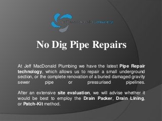 No Dig Pipe Repairs
At Jeff MacDonald Plumbing we have the latest Pipe Repair
technology, which allows us to repair a small underground
section, or the complete renovation of a buried damaged gravity
sewer pipe or pressurised pipelines.
After an extensive site evaluation, we will advise whether it
would be best to employ the Drain Packer, Drain Lining,
or Patch-Kit method.
 