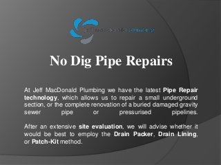 No Dig Pipe Repairs
At Jeff MacDonald Plumbing we have the latest Pipe Repair
technology, which allows us to repair a smal...