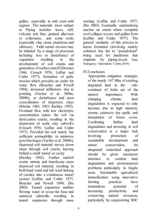 4
gullies, especially in arid semi–arid
regions .The materials most subject
to Piping includes loess, tuff,
volcanic ash, fine- grained alluvium
or colluviums, and some rocks
(especially clay stone, mudstone and
siltstone). Field tunnel erosion may
be initiated by a range of processes
including loss or disturbance of
vegetation resulting in the
development of soil cracks and
generation ofsurface runoff (Downes
1946; Crouch 1976; Laffan and
Cutler 1977), formation of gully
erosion which provides an outlet for
water flow (Boucher and Powell
1994), increased infiltration due to
ponding (Vacher et al. 2004a,
2004b), or disturbance and poor
consolidation of dispersive clays
(Ritchie 1965, 1963; Richley 1992).
Overland flow with low electrolyte
concentration enters the soil via
desiccation cracks, resulting in the
dispersion of sodic clay subsoil’s
(Crouch 1976; Laffan and Cutler
1977). Provided the soil matrix has
sufficient permeability to minimise
poreblockages (Vacher et al. 2004b),
dispersed soil material moves down
slope through soil cracks, leaving
behind a small tunnel or cavity
(Richley 1992). Further rainfall
events entrain and translocate more
dispersed soil material, resulting in
both head ward and tail ward linking
of cavities into a continuous tunnel
system (Laffan and Cutler 1977;
Boucher and Powell 1994; Zhu
2003). Tunnel expansion enables
flowing water to scour the base and
undercut sidewalls, resulting in
tunnel expansion through mass
wasting (Laffan and Cutler 1977;
Zhu 2003). Eventually undermining
reaches an extent where complete
roof collapse occurs and gullies form
(Laffan and Cutler 1977). The
general similarity of this process to
karsts formation (involving mainly
solution) has led to “pseudokarst”
being used for landforms that
originate by piping.(Kerala State
Emergency Operations Centre,2016)
IV.Conclusion
Appropriate mitigation strategies
of the nearly 147 Mha of existing
degraded land in the sub-
continent of India are of the
utmost importance. With
changing climate, land
degradation is expected to only
increase due to high intensity
storms, extensive dry spells, and
denudation of forest cover.
Combating further land
degradation and investing in soil
conservation is a major task
involving promotion of
sustainable development and
nature conservation. An
integrated watershed approach
should be given maximum
attention to combat land
degradation and environmental
problems particularly in fragile
areas. Sustainable agricultural
intensification using innovative
farming practices have
tremendous potential of
increasing productivity and
conserving natural resources,
particularly by sequestering SOC
 