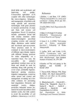 5
(both labile and recalcitrant) and
improving soil quality.
Conservation agriculture (CA)
coupled with other technologies
like micro-irrigation, fertigation,
and management of problem soils
using specific and necessary
technologies hold great promise
to increase productivity of crops
and fruits and reverse soil
degradation. Novel CA practices
include: permanent broad bed
with residue retention under
maize/cotton/pigeon pea-wheat
cropping systems and seasonal
tillage alterations under rainfed
and rice-based agro-ecosystems.
These practices need to be
evaluated in micro-environments
of different agro-climatic regions
with different farming practices
for wider adaptability on a
watershed basis. For sure, the
non-edible (to animals)
agricultural residues must not be
burnt and should be used for
mulching along with growing of
cover crops, preferably legumes.
Improved grazing practices,
irrigation management, controlon
urban sprawl and control and
management on mining are a few
other solutions for preventing
land degradation. Domestic and
municipal wastes, sludges,
pesticides, industrial wastes, etc.
need to be used if possibleto close
nutrient cycles, but with caution
to avoid the possibility of soil
pollution. ( Bhattacharyya et al.,2015)
References
1.Holden, J. and Burt, T.P. (2002)
“Piping and pipeflow in a deep peat
catchment”. Catena, 48 (3). pp. 163-
199. ISSN 0341-8162
2.Lal.R,(2001),”Soil Degradation By
Erosion”
3.Ojha.C.S.P,Singh.V.P,Adrian
D.D,(2017) “Determination Of
Critical Head In soil Piping”.
4. Jones J. A. A (1994) “Soil piping
and its Hydro geomorphic
functions”, University of Wales
Aberystwyth.
5. Laffan M.D. and Cutler E.J.B.
(1977), “Landscapes, soils, and
erosion of a catchment in the Wither
Hills, Marlborough”. New Zealand
Journal of Science 20, 279–289
6.Studies on”The soil piping in the
highland and foothills of
Kerala”,2016
7. Nassar.M.B, Muhsina PM, Shaju
N, Shihin AN, Basil Jaimon(2019),
“Effect of coir fiber on the piping
behaviour of soil”
8. Bhattacharyya.R , Ghosh.B.N ,
Mishra P.K, Mandal.B , Rao.C.S ,
Sarkar.D , Das.K , Anil.K.S ,
Lalitha.M , Hati.K.M and
Franzluebbers.A.J (2014)
Soil Degradation in India:
Challenges and Potential Solutions
 