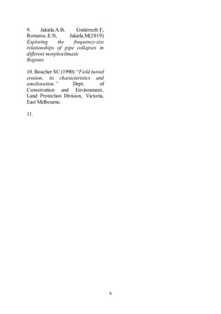 6
9. Jakiela.A.B, Gutiérrezb.F,
Romeroc.E.N, Jakiela.M(2019)
Exploring the frequency-size
relationships of pipe collapses in
different morphoclimatic
Regions
10. Boucher SC (1990) “Field tunnel
erosion, its characteristics and
amelioration.” Dept. of
Conservation and Environment,
Land Protection Division, Victoria,
East Melbourne.
11.
 