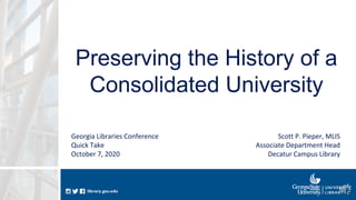 library.gsu.edulibrary.gsu.edu
Preserving the History of a
Consolidated University
Scott P. Pieper, MLIS
Associate Department Head
Decatur Campus Library
Georgia Libraries Conference
Quick Take
October 7, 2020
 