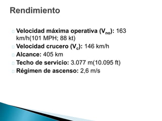 Velocidad máxima operativa (Vno): 163 
km/h(101 MPH; 88 kt) 
Velocidad crucero (Vc): 146 km/h 
Alcance: 405 km 
Techo de servicio: 3.077 m(10.095 ft) 
Régimen de ascenso: 2,6 m/s 
 