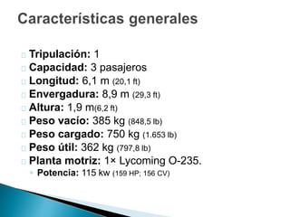 Tripulación: 1 
Capacidad: 3 pasajeros 
Longitud: 6,1 m (20,1 ft) 
Envergadura: 8,9 m (29,3 ft) 
Altura: 1,9 m(6,2 ft) 
Peso vacío: 385 kg (848,5 lb) 
Peso cargado: 750 kg (1.653 lb) 
Peso útil: 362 kg (797,8 lb) 
Planta motriz: 1× Lycoming O-235. 
◦ Potencia: 115 kw (159 HP; 156 CV) 
 