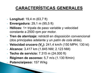 CARACTERÍSTICAS GENERALES 
• Longitud: 19,4 m (63,7 ft) 
• Envergadura: 29,1 m (95,5 ft) 
• Hélices: 1× tripala de paso variable y velocidad 
constante a 2500 rpm por motor. 
• Tren de aterrizaje: retráctil en disposición convencional 
(dos principales adelante y un patín de cola atrás). 
• Velocidad crucero (Vc): 241,4 km/h (150 MPH; 130 kt) 
• Alcance: 3.417 km (1.845 NM; 2.123 NM) 
• Techo de servicio: 7.315 m (24.000 ft) 
• Régimen de ascenso: 5,7 m/s (1.130 ft/min) 
• Potencia/peso: 157 W/kg 
 