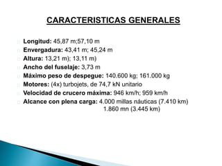CARACTERISTICAS GENERALES 
Longitud: 45,87 m;57,10 m 
Envergadura: 43,41 m; 45,24 m 
Altura: 13,21 m); 13,11 m) 
Ancho del fuselaje: 3,73 m 
Máximo peso de despegue: 140.600 kg; 161.000 kg 
Motores: (4x) turbojets, de 74,7 kN unitario 
Velocidad de crucero máxima: 946 km/h; 959 km/h 
Alcance con plena carga: 4.000 millas náuticas (7.410 km) 
1.860 mn (3.445 km) 
 