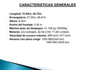 CARACTERISTICAS GENERALES 
Longitud: 31;82m; 40,72m 
Envergadura: 27,25m; 28,47m 
Altura: 8,32m 
Ancho del fuselaje: 3,34 m 
Máximo peso de despegue: 41.100 kg; 55000kg 
Motores: (2x) turbojets, de 62,3 kN; 71,2kn unitario 
Velocidad de crucero máxima: 896 km/h; 917 km/h 
Alcance con plena carga: 1265 NM(2340 km) 
1850 NM (3430 km) 
 