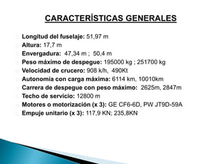 CARACTERÍSTICAS GENERALES 
Longitud del fuselaje: 51,97 m 
Altura: 17,7 m 
Envergadura: 47,34 m ; 50,4 m 
Peso máximo de despegue: 195000 kg ; 251700 kg 
Velocidad de crucero: 908 k/h, 490Kt 
Autonomía con carga máxima: 6114 km, 10010km 
Carrera de despegue con peso máximo: 2625m, 2847m 
Techo de servicio: 12800 m 
Motores o motorización (x 3): GE CF6-6D, PW JT9D-59A 
Empuje unitario (x 3): 117,9 KN; 235,8KN 
 